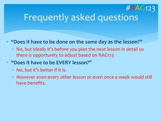  “Does it have to be done on the same day as the lesson?”
 No, but ideally it’s before you plan the next lesson in detail so
there is opportunity to adjust based on RAG123
 “Does it have to be EVERY lesson?”
 No, but it’s better if it is.
 However even every other lesson or even once a week would still
have benefits.
Frequently asked questions
#RAG123
 
