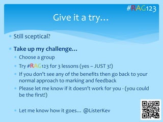  Still sceptical?
 Take up my challenge…
 Choose a group
 Try #RAG123 for 3 lessons (yes – JUST 3!)
 If you don’t see any of the benefits then go back to your
normal approach to marking and feedback
 Please let me know if it doesn’t work for you - (you could
be the first!)
 Let me know how it goes… @ListerKev
Give it a try…
#RAG123
 