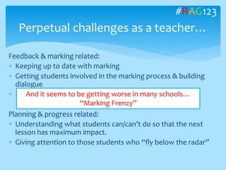 Feedback & marking related:
 Keeping up to date with marking
 Getting students involved in the marking process & building
dialogue
 Providing feedback that is timely and relevant.
Planning & progress related:
 Understanding what students can/can’t do so that the next
lesson has maximum impact.
 Giving attention to those students who “fly below the radar”
Perpetual challenges as a teacher…
#RAG123
And it seems to be getting worse in many schools…
“Marking Frenzy”
 