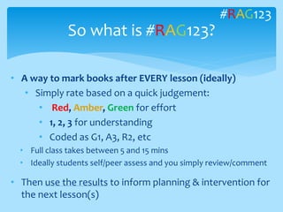 • A way to mark books after EVERY lesson (ideally)
• Simply rate based on a quick judgement:
• Red, Amber, Green for effort
• 1, 2, 3 for understanding
• Coded as G1, A3, R2, etc
• Full class takes between 5 and 15 mins
• Ideally students self/peer assess and you simply review/comment
• Then use the results to inform planning & intervention for
the next lesson(s)
So what is #RAG123?
#RAG123
 