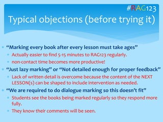  “Marking every book after every lesson must take ages”
 Actually easier to find 5-15 minutes to RAG123 regularly.
 non-contact time becomes more productive!
 “Just lazy marking” or “Not detailed enough for proper feedback”
 Lack of written detail is overcome because the content of the NEXT
LESSON(s) can be shaped to include intervention as needed.
 “We are required to do dialogue marking so this doesn’t fit”
 Students see the books being marked regularly so they respond more
fully.
 They know their comments will be seen.
Typical objections (before trying it)
#RAG123
 