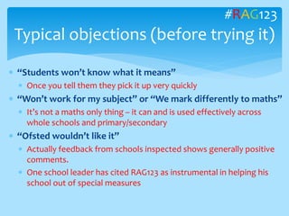  “Students won’t know what it means”
 Once you tell them they pick it up very quickly
 “Won’t work for my subject” or “We mark differently to maths”
 It’s not a maths only thing – it can and is used effectively across
whole schools and primary/secondary
 “Ofsted wouldn’t like it”
 Actually feedback from schools inspected shows generally positive
comments.
 One school leader has cited RAG123 as instrumental in helping his
school out of special measures
Typical objections (before trying it)
#RAG123
 