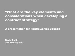 “ What are the key elements and considerations when developing a contract strategy” A presentation for Renfrewshire Council Kevin Smith 20 th  January 2012 