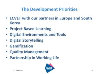 21.1.2015
The Development Priorities
• ECVET with our partners in Europe and South
Korea
• Project Based Learning
• Digital Environments and Tools
• Digital Storytelling
• Gamification
• Quality Management
• Partnership in Working Life
1921.1.2015
 