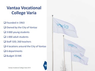 25.1.2016 4
 Founded in 1963
 Owned by the City of Vantaa
 3 000 young students
 1 000 adult students
 Staff 320; 260 teachers
 4 locations around the City of Vantaa
 6 departments
 Budget 33 M€
Vantaa Vocational
College Varia
Vantaa Vocational College Varia 2015
 