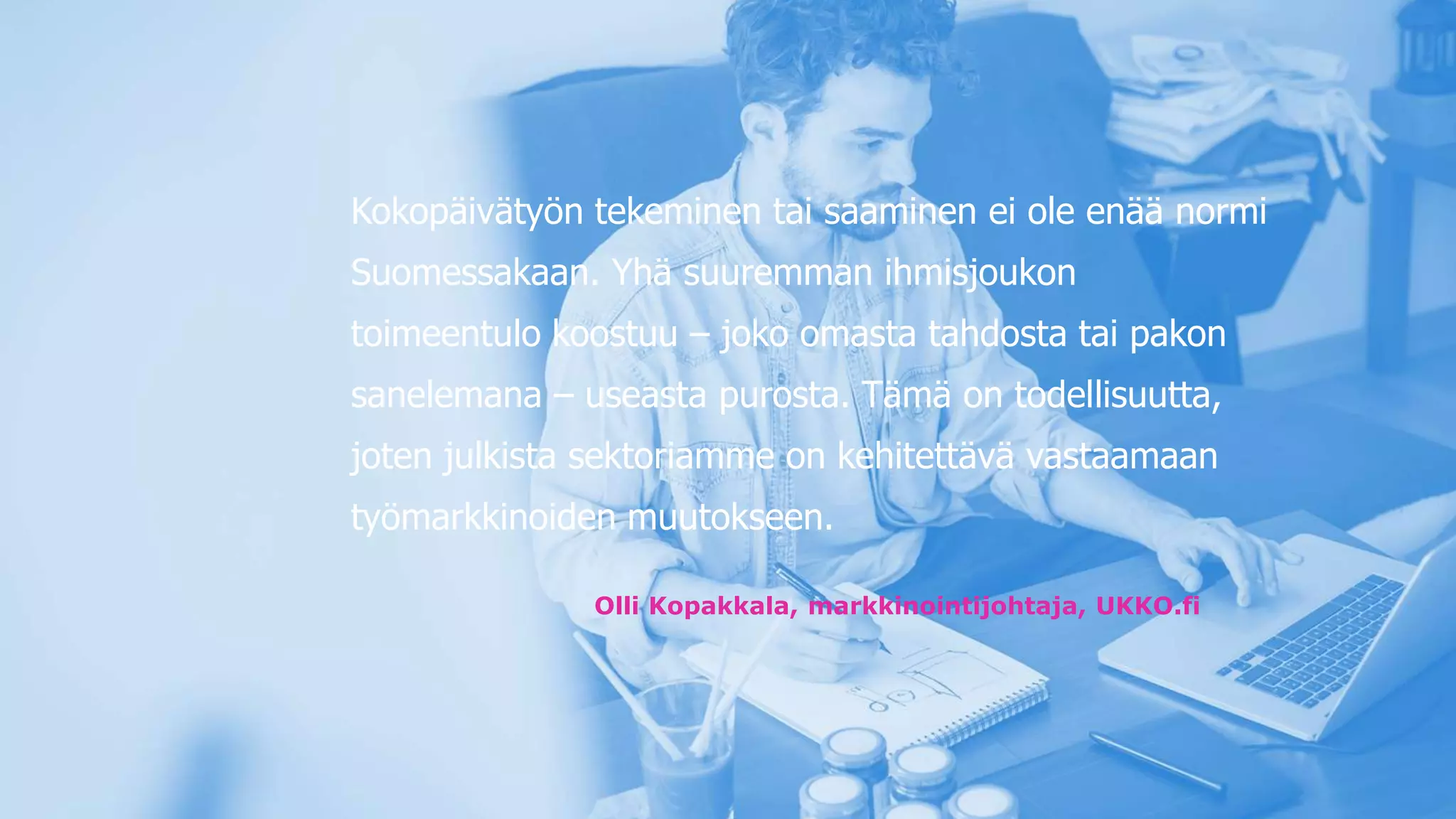 Kokopäivätyön tekeminen tai saaminen ei ole enää normi
Suomessakaan. Yhä suuremman ihmisjoukon
toimeentulo koostuu – joko omasta tahdosta tai pakon
sanelemana – useasta purosta. Tämä on todellisuutta,
joten julkista sektoriamme on kehitettävä vastaamaan
työmarkkinoiden muutokseen.
Olli Kopakkala, markkinointijohtaja, UKKO.fi
 
