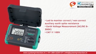 • Led to monitor correct / non correct
auxiliary earth spike resistance
• Earth Voltage Measurement (AC/DC 0-
300V)
• CAT Ⅳ 100V
www.systemprotection.in | +91-265-2225137 | info@systemprotection.in
 