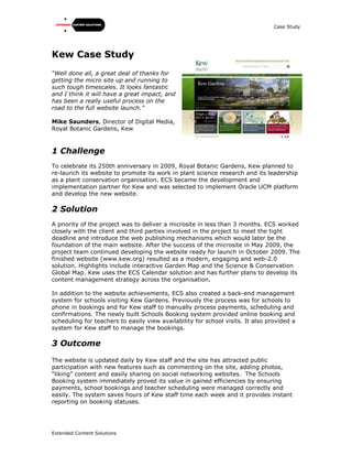 Case Study
Extended Content Solutions
Kew Case Study
“Well done all, a great deal of thanks for
getting the micro site up and running to
such tough timescales. It looks fantastic
and I think it will have a great impact, and
has been a really useful process on the
road to the full website launch.”
Mike Saunders, Director of Digital Media,
Royal Botanic Gardens, Kew
1 Challenge
To celebrate its 250th anniversary in 2009, Royal Botanic Gardens, Kew planned to
re-launch its website to promote its work in plant science research and its leadership
as a plant conservation organisation. ECS became the development and
implementation partner for Kew and was selected to implement Oracle UCM platform
and develop the new website.
2 Solution
A priority of the project was to deliver a microsite in less than 3 months. ECS worked
closely with the client and third parties involved in the project to meet the tight
deadline and introduce the web publishing mechanisms which would later be the
foundation of the main website. After the success of the microsite in May 2009, the
project team continued developing the website ready for launch in October 2009. The
finished website (www.kew.org) resulted as a modern, engaging and web-2.0
solution. Highlights include interactive Garden Map and the Science & Conservation
Global Map. Kew uses the ECS Calendar solution and has further plans to develop its
content management strategy across the organisation.
In addition to the website achievements, ECS also created a back-end management
system for schools visiting Kew Gardens. Previously the process was for schools to
phone in bookings and for Kew staff to manually process payments, scheduling and
confirmations. The newly built Schools Booking system provided online booking and
scheduling for teachers to easily view availability for school visits. It also provided a
system for Kew staff to manage the bookings.
3 Outcome
The website is updated daily by Kew staff and the site has attracted public
participation with new features such as commenting on the site, adding photos,
“liking” content and easily sharing on social networking websites. The Schools
Booking system immediately proved its value in gained efficiencies by ensuring
payments, school bookings and teacher scheduling were managed correctly and
easily. The system saves hours of Kew staff time each week and it provides instant
reporting on booking statuses.
 
