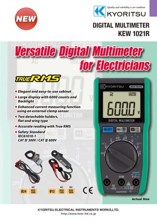 DIGITAL MULTIMETER
KEW 1021R
Actual Size
AC
Ø24 MAX
100A
AC DC
Ø12 MAX
130A
MAX
180A
for Electricians
Versatile Digital Multimeter
	Elegant and easy-to-use cabinet
	Large display with 6000 counts and
		Backlight
	Enhanced current measuring function
	 using an external clamp sensor
	Two detachable holders,
		flat and wing type
	Accurate reading with True RMS
	Safety Standard
		IEC61010-1
		CATⅣ 300V / CATⅢ 600V
 