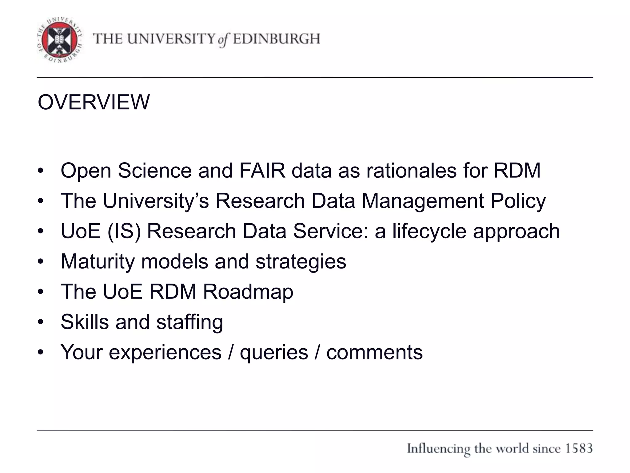 OVERVIEW
• Open Science and FAIR data as rationales for RDM
• The University’s Research Data Management Policy
• UoE (IS) Research Data Service: a lifecycle approach
• Maturity models and strategies
• The UoE RDM Roadmap
• Skills and staffing
• Your experiences / queries / comments
 