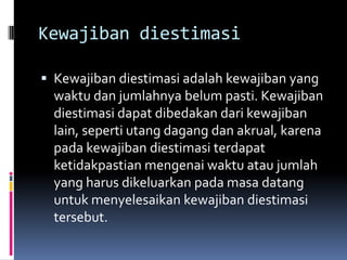 Kewajiban diestimasi

 Kewajiban diestimasi adalah kewajiban yang
  waktu dan jumlahnya belum pasti. Kewajiban
  diestimasi dapat dibedakan dari kewajiban
  lain, seperti utang dagang dan akrual, karena
  pada kewajiban diestimasi terdapat
  ketidakpastian mengenai waktu atau jumlah
  yang harus dikeluarkan pada masa datang
  untuk menyelesaikan kewajiban diestimasi
  tersebut.
 