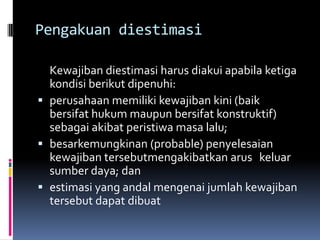 Pengakuan diestimasi

  Kewajiban diestimasi harus diakui apabila ketiga
  kondisi berikut dipenuhi:
 perusahaan memiliki kewajiban kini (baik
  bersifat hukum maupun bersifat konstruktif)
  sebagai akibat peristiwa masa lalu;
 besarkemungkinan (probable) penyelesaian
  kewajiban tersebutmengakibatkan arus keluar
  sumber daya; dan
 estimasi yang andal mengenai jumlah kewajiban
  tersebut dapat dibuat
 