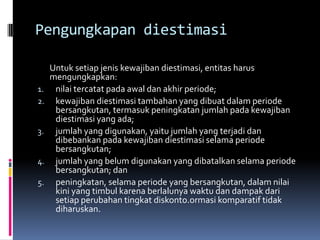 Pengungkapan diestimasi

     Untuk setiap jenis kewajiban diestimasi, entitas harus
     mengungkapkan:
1.    nilai tercatat pada awal dan akhir periode;
2.    kewajiban diestimasi tambahan yang dibuat dalam periode
      bersangkutan, termasuk peningkatan jumlah pada kewajiban
      diestimasi yang ada;
3.    jumlah yang digunakan, yaitu jumlah yang terjadi dan
      dibebankan pada kewajiban diestimasi selama periode
      bersangkutan;
4.    jumlah yang belum digunakan yang dibatalkan selama periode
      bersangkutan; dan
5.    peningkatan, selama periode yang bersangkutan, dalam nilai
      kini yang timbul karena berlalunya waktu dan dampak dari
      setiap perubahan tingkat diskonto.ormasi komparatif tidak
      diharuskan.
 