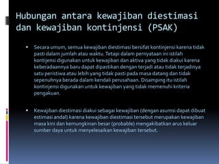 Hubungan antara kewajiban diestimasi
dan kewajiban kontinjensi (PSAK)
    Secara umum, semua kewajiban diestimasi bersifat kontinjensi karena tidak
     pasti dalam jumlah atau waktu. Tetapi dalam pernyataan ini istilah
     kontijensi digunakan untuk kewajiban dan aktiva yang tidak diakui karena
     keberadaannya baru dapat dipastikan dengan terjadi atau tidak terjadinya
     satu peristiwa atau lebih yang tidak pasti pada masa datang dan tidak
     sepenuhnya berada dalam kendali perusahaan. Disamping itu istilah
     kontinjensi digunakan untuk kewajiban yang tidak memenuhi kriteria
     pengakuan.


    Kewajiban diestimasi diakui sebagai kewajiban (dengan asumsi dapat dibuat
     estimasi andal) karena kewajiban diestimasi tersebut merupakan kewajiban
     masa kini dan kemungkinan besar (probable) mengakibatkan arus keluar
     sumber daya untuk menyelesaikan kewajiban tersebut.
 