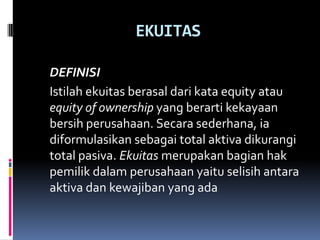 EKUITAS

DEFINISI
Istilah ekuitas berasal dari kata equity atau
equity of ownership yang berarti kekayaan
bersih perusahaan. Secara sederhana, ia
diformulasikan sebagai total aktiva dikurangi
total pasiva. Ekuitas merupakan bagian hak
pemilik dalam perusahaan yaitu selisih antara
aktiva dan kewajiban yang ada
 