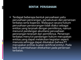 BENTUK PERUSAHAAN


 Terdapat beberapa bentuk perusahaan yaitu
  perusahaan perorangan, persekutuan dan perseroan
  terbatas serta koperasi. Walaupun secara hukum
  perusahaan perseorangan tidak diakui sebagai
  entitas yang terpisah dengan pemiliknya, namun
  menurut pandangan akuntansi perusahaan
  perorangan terpisah dari pemiliknya. Perseroan
  terbatas menurut pandangan hukum merupakan
  entitas yang dapat melakukan kegiatan seperti
  manusia sehingga dapat dikatakan bahwa PT
  merupakan entitas buatan (artificial entity). Pada
  bab ini pembahasan ditekankan pada perseroan
  terbatas.
 