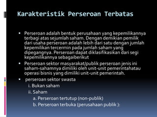 Karakteristik Perseroan Terbatas

 Perseroan adalah bentuk perusahaan yang kepemilikannya
  terbagi atas sejumlah saham. Dengan demikian pemilik
  dari usaha perseroan adalah lebih dari satu dengan jumlah
  kepemilikan tercermin pada jumlah saham yang
  dipegangnya. Perseroan dapat diklasifikasikan dari segi
  kepemilikannya sebagaiberikut
 Perseroan sektor masyarakat/publik perseroan jenis ini
  saham-sahamnya dimiliki oleh unit-unit pemerintahatau
  operasi bisnis yang dimiliki unit-unit pemerintah.
 perseroan sektor swasta
    i. Bukan saham
    ii. Saham
        a. Perseroan tertutup (non-publik)
        b. Perseroan terbuka (perusahaan publik ):
 