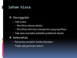 Saham biasa

 Keunggulan
  hak suara
   • Pemilihan dewan direksi
   • Pemilihan aktivitas manajemen yang signifikan
  hak atas sisa laba (setelah preferent stock)
 kelemahan
  Perioritas terakhir ketika likuidasi
  Tidak ada jaminan return
 