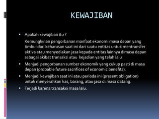 KEWAJIBAN

 Apakah kewajiban itu ?
   Kemungkinan pengorbanan manfaat ekonomi masa depan yang
   timbul dari keharusan saat ini dari suatu entitas untuk mentransfer
   aktiva atau menyediakan jasa kepada entitas lainnya dimasa depan
   sebagai akibat transaksi atau kejadian yang telah lalu
 Menjadi pengorbanan sumber ekonomik yang cukup pasti di masa
   depan (probable future sacrifices of economic benefits).
 Menjadi kewajiban saat ini atau perioda ini (present obligation)
   untuk menyerahkan kas, barang, atau jasa di masa datang.
 Terjadi karena transaksi masa lalu.
 