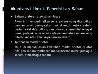 Akuntansi Untuk Penerbitan Saham
 Saham preferen atau saham biasa
  Akun ini memperlihatkan jenis saham yang diterbitkan
  dengan nilai parinya.akun ini dikredit ketika saham
  pertama kali diterbitkan, dan tidak ada penambahan ayat
  jurnal pada akun ini kecuali ada penambahan saham yang
  diterbitkan atau adanya penarikan saham.
 Tambahan modal disetor
  akun ini menunjukkan kelebihan modal disetor di atas
  nilai pari saham.tambahan modal disetor ini meliputi agio
  saham atau disagio saham
 