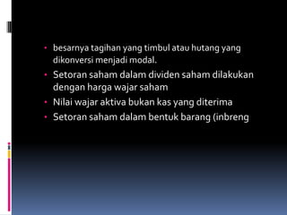 • besarnya tagihan yang timbul atau hutang yang
  dikonversi menjadi modal.
• Setoran saham dalam dividen saham dilakukan
  dengan harga wajar saham
• Nilai wajar aktiva bukan kas yang diterima
• Setoran saham dalam bentuk barang (inbreng
 