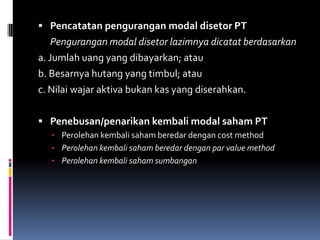  Pencatatan pengurangan modal disetor PT
    Pengurangan modal disetor lazimnya dicatat berdasarkan
a. Jumlah uang yang dibayarkan; atau
b. Besarnya hutang yang timbul; atau
c. Nilai wajar aktiva bukan kas yang diserahkan.

 Penebusan/penarikan kembali modal saham PT
   • Perolehan kembali saham beredar dengan cost method
   • Perolehan kembali saham beredar dengan par value method
   • Perolehan kembali saham sumbangan
 
