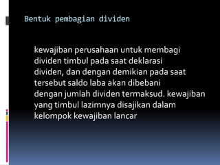 Bentuk pembagian dividen


  kewajiban perusahaan untuk membagi
  dividen timbul pada saat deklarasi
  dividen, dan dengan demikian pada saat
  tersebut saldo laba akan dibebani
  dengan jumlah dividen termaksud. kewajiban
  yang timbul lazimnya disajikan dalam
  kelompok kewajiban lancar
 