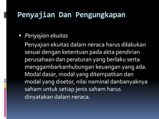 Penyajian Dan Pengungkapan

 Penyajian ekuitas
  Penyajian ekuitas dalam neraca harus dilakukan
  sesuai dengan ketentuan pada akta pendirian
  perusahaan dan peraturan yang berlaku serta
  menggambarkanhubungan keuangan yang ada.
  Modal dasar, modal yang ditempatkan dan
  modal yang disetor, nilai nominal danbanyaknya
  saham untuk setiap jenis saham harus
  dinyatakan dalam neraca.
 