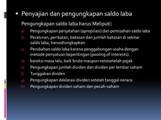  Penyajian dan pengungkapan saldo laba
  Pengungkapan saldo laba harus Meliputi:
 a)   Pengungkapan penjatahan (apropriasi) dan pemisahan saldo laba
 b)   Peraturan, perikatan, batasan dan jumlah batasan di sekitar
      saldo laba, harusdiungkapkan
 c)   Perubahan saldo laba karena penggabungan usaha dengan
      metode penyatuan kepentingan (pooling of interests).
 d)   koreksi masa lalu, baik bruto maupun netosetelah pajak
 e)   Pengungkapan jumlah dividen dan dividen per lembar saham
 f)   Tunggakan dividen
 g)   Pengungkapan deklarasi dividen setelah tanggal neraca
 h)   Pengungkapan dividen saham dan pecah-saham
 