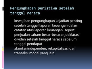 Pengungkapan peristiwa setelah
tanggal neraca
 kewajiban pengungkapan kejadian penting
 setelah tanggal laporan keuangan dalam
 catatan atas laporan keuangan, seperti
 penjualan saham besar-besaran,deklarasi
 dividen setelah tanggal neraca sebelum
 tanggal pendapat
 akuntanindependen, rekapitalisasi dan
 transaksi modal yang lain.
 