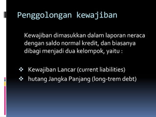 Penggolongan kewajiban

  Kewajiban dimasukkan dalam laporan neraca
  dengan saldo normal kredit, dan biasanya
  dibagi menjadi dua kelompok, yaitu :

 Kewajiban Lancar (current liabilities)
 hutang Jangka Panjang (long-trem debt)
 