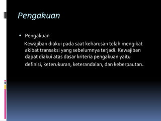 Pengakuan

 Pengakuan
 Kewajiban diakui pada saat keharusan telah mengikat
 akibat transaksi yang sebelumnya terjadi. Kewajiban
 dapat diakui atas dasar kriteria pengakuan yaitu
 definisi, keterukuran, keterandalan, dan keberpautan.
 