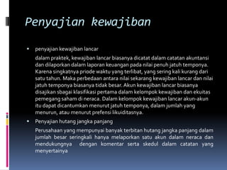 Penyajian kewajiban
   penyajian kewajiban lancar
    dalam praktek, kewajiban lancar biasanya dicatat dalam catatan akuntansi
    dan dilaporkan dalam laporan keuangan pada nilai penuh jatuh temponya.
    Karena singkatnya priode waktu yang terlibat, yang sering kali kurang dari
    satu tahun. Maka perbedaan antara nilai sekarang kewajiban lancar dan nilai
    jatuh temponya biasanya tidak besar. Akun kewajiban lancar biasanya
    disajikan sbagai klasifikasi pertama dalam kelompok kewajiban dan ekuitas
    pemegang saham di neraca. Dalam kelompok kewajiban lancar akun-akun
    itu dapat dicantumkan menurut jatuh temponya, dalam jumlah yang
    menurun, atau menurut prefensi likuiditasnya.
   Penyajian hutang jangka panjang
    Perusahaan yang mempunyai banyak terbitan hutang jangka panjang dalam
    jumlah besar seringkali hanya melaporkan satu akun dalam neraca dan
    mendukungnya dengan komentar serta skedul dalam catatan yang
    menyertainya
 
