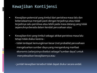Kewajiban Kontijensi

    Kewajiban potensial yang timbul dari peristiwa masa lalu dan
     keberadaannya menjadi pasti dengan terjadinya atau tidak
     terjadinya satu peristiwa atau lebih pada masa datang yang tidak
     sepenuhnya berada dalam kendali perusahaan atau


    Kewajiban kini yang timbul sebagai akibat peristiwa masa lalu
     tetapi tidak diakui karena :
     - tidak terdapat kemungkinan besar (not probable) perusahaan
      mengeluarkan sumber daya yang mengandung manfaat
      ekonomis (selanjutnya disebut sebagai”sumber daya’) untuk
      menyelesaikan kewajibannya atau


     - jumlah kewajiban tersebut tidak dapat diukur secara andal.
 