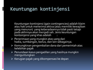 Keuntungan kontinjensi

    Keuntungan kontinjensi (gain contingencies) adalah klaim
    atau hak untuk menerima aktiva (atau memiliki kewajiban
    yang menurun) yang keberadaannya tidak pasti tetapi
    pada akhirnya akan menjadi sah. Jenis keuntungan
    kontoinjensi yang khas adalah    :
   Penerimaan yang mungkin atas uang dari
    hadia, sumbangan, bonus, dan lain sebagainya.
   Kemungkinan pengembalian dana dari pemerintah atas
    kelebihan pajak
   Penundaan kasus pengadilan yang hasilnya mungkin
    menguntungkan
   Kerugian pajak yang dikompensasi ke depan
 