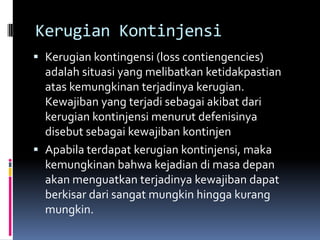 Kerugian Kontinjensi
 Kerugian kontingensi (loss contiengencies)
  adalah situasi yang melibatkan ketidakpastian
  atas kemungkinan terjadinya kerugian.
  Kewajiban yang terjadi sebagai akibat dari
  kerugian kontinjensi menurut defenisinya
  disebut sebagai kewajiban kontinjen
 Apabila terdapat kerugian kontinjensi, maka
  kemungkinan bahwa kejadian di masa depan
  akan menguatkan terjadinya kewajiban dapat
  berkisar dari sangat mungkin hingga kurang
  mungkin.
 