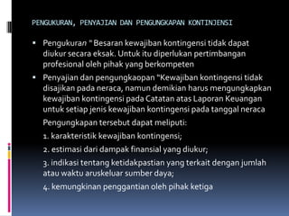 PENGUKURAN, PENYAJIAN DAN PENGUNGKAPAN KONTINJENSI

 Pengukuran “ Besaran kewajiban kontingensi tidak dapat
  diukur secara eksak. Untuk itu diperlukan pertimbangan
  profesional oleh pihak yang berkompeten
 Penyajian dan pengungkaopan “Kewajiban kontingensi tidak
  disajikan pada neraca, namun demikian harus mengungkapkan
  kewajiban kontingensi pada Catatan atas Laporan Keuangan
  untuk setiap jenis kewajiban kontingensi pada tanggal neraca
  Pengungkapan tersebut dapat meliputi:
  1. karakteristik kewajiban kontingensi;
  2. estimasi dari dampak finansial yang diukur;
  3. indikasi tentang ketidakpastian yang terkait dengan jumlah
  atau waktu aruskeluar sumber daya;
  4. kemungkinan penggantian oleh pihak ketiga
 