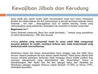Kewajiban Jilbab dan Kerudung
Imam Malik dan ulama' hadist telah meriwayatkan hadis dari Ummu Waladnya
Ibrahim bin Abdurrahman bin Auf, bahwasanya ia pernah bertanya kepada Umma
Salamah , istri nabi , Sesungguhnya saya ini adalah seorang wanita yang
memanjangkan ujung pakaianku, sedangkan aku berjalan di tempat yang kotor.
Bagaimana ini ?'
Ummu Salamah menjawab, Rosul Saw telah bersabda , ' tempat yang sesudahnya
itu telah mensucikannya .‘ (HR. Abu dawud)

Artinya pakaian yang menyentuh tanah itu sama sekali tidak mengurangi
kesucian pakaian itu sendiri, meskipun terkena najis maka tanah/tempat yang
berikutnya telah mensucikannya.

Sementara ulama lain hanya mensyaratkan harus longgar saja dan tidak harus
terusan. Seperti pendapat Ibn baz dalam Lajnah Daimah, 'Hijab (baca: jilbab) baik
terusan ataukah potongan, keduanya tidak mengapa (baca: boleh) asalkan bisa
menutupi sebagaimana yang diperintahkan dan disyari'atkan.' Fatwa ini
ditandatangani oleh Abdul Aziz bin Baz sebagai ketua dan Abdullah bin
Ghadayan sebagai anggota (Fatawa Lajnah Daimah 17/293, no fatwa: 7791,
Maktabah Syamilah).
 