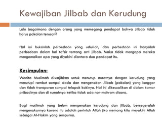Kewajiban Jilbab dan Kerudung
Lalu bagaimana dengan orang yang memegang pendapat bahwa Jilbab tidak
harus pakaian terusan?


Hal ini bukanlah perbedaan yang ushuliah, dan perbedaan ini hanyalah
perbedaan dalam hal tafsir tentang arti jilbab. Maka tidak mengapa mereka
mengamalkan apa yang diyakini diantara dua pendapat itu.


Kesimpulan:
Wanita Muslimah diwajibkan untuk menutup auratnya dengan kerudung yang
menutupi rambut sampai dada dan mengenakan Jilbab (pakaian) yang longgar
dan tidak transparan sampai telapak kakinya. Hal ini dikecualikan di dalam kamar
pribadinya dan di rumahnya ketika tidak ada non-mahram disana.


Bagi muslimah yang belum mengenakan kerudung dan jilbab, bersegeralah
mengenakannya karena itu adalah perintah Allah jika memang kita meyakini Allah
sebagai Al-Hakim yang sempurna.
 