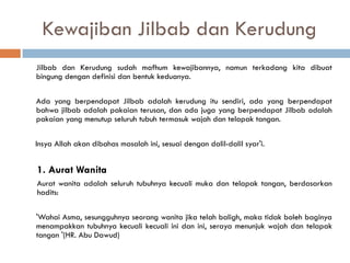 Kewajiban Jilbab dan Kerudung
Jilbab dan Kerudung sudah mafhum kewajibannya, namun terkadang kita dibuat
bingung dengan definisi dan bentuk keduanya.

Ada yang berpendapat Jilbab adalah kerudung itu sendiri, ada yang berpendapat
bahwa jilbab adalah pakaian terusan, dan ada juga yang berpendapat Jilbab adalah
pakaian yang menutup seluruh tubuh termasuk wajah dan telapak tangan.

Insya Allah akan dibahas masalah ini, sesuai dengan dalil-dalil syar'i.


1. Aurat Wanita
Aurat wanita adalah seluruh tubuhnya kecuali muka dan telapak tangan, berdasarkan
hadits:

'Wahai Asma, sesungguhnya seorang wanita jika telah baligh, maka tidak boleh baginya
menampakkan tubuhnya kecuali kecuali ini dan ini, seraya menunjuk wajah dan telapak
tangan '(HR. Abu Dawud)
 