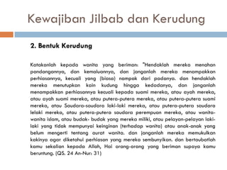 Kewajiban Jilbab dan Kerudung
2. Bentuk Kerudung

Katakanlah kepada wanita yang beriman: "Hendaklah mereka menahan
pandangannya, dan kemaluannya, dan janganlah mereka menampakkan
perhiasannya, kecuali yang (biasa) nampak dari padanya. dan hendaklah
mereka menutupkan kain kudung hingga kedadanya, dan janganlah
menampakkan perhiasannya kecuali kepada suami mereka, atau ayah mereka,
atau ayah suami mereka, atau putera-putera mereka, atau putera-putera suami
mereka, atau Saudara-saudara laki-laki mereka, atau putera-putera saudara
lelaki mereka, atau putera-putera saudara perempuan mereka, atau wanita-
wanita islam, atau budak- budak yang mereka miliki, atau pelayan-pelayan laki-
laki yang tidak mempunyai keinginan (terhadap wanita) atau anak-anak yang
belum mengerti tentang aurat wanita. dan janganlah mereka memukulkan
kakinya agar diketahui perhiasan yang mereka sembunyikan. dan bertaubatlah
kamu sekalian kepada Allah, Hai orang-orang yang beriman supaya kamu
beruntung. (QS. 24 An-Nur: 31)
 