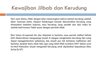 Kewajiban Jilbab dan Kerudung
Dari ayat diatas, Allah dengan jelas menerangkan bahwa bentuk kerudung adalah
lebar menutupi dada. Adapun belakangan banyak dipromosikan kerudung yang
dimasukkan kedalam bajunya, atau kerudung yang pendek dan tipis maka itu
adalah batil karena Tidak sesuai dengan perintah Allah.


Dari Ummu Al-aqamah bin abu Alqamah ia berkata: saya pernah melihat hafsah
binti Abdurrahman mengunjungi aisyah rh dengan mengenakan kerudung tipis yang
dapat menggembarkan pelipisnya, lalu aisyah pun tak berkenan melihatnya dan
berkata: Apakah kamu tidak tahu apa yang telah Allah turUnkan SWT dalam surat
An-Nur? Kemudian aisyah mengambil kerudung untuk dipakaikan kepadanya (Ibnu
Sa'ad 8/47)
 