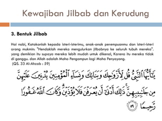 Kewajiban Jilbab dan Kerudung
3. Bentuk Jilbab
Hai nabi, Katakanlah kepada isteri-isterimu, anak-anak perempuanmu dan isteri-isteri
orang mukmin: "Hendaklah mereka mengulurkan jilbabnya ke seluruh tubuh mereka".
yang demikian itu supaya mereka lebih mudah untuk dikenal, Karena itu mereka tidak
di ganggu. dan Allah adalah Maha Pengampun lagi Maha Penyayang.
 (QS. 33 Al-Ahzab : 59)
 