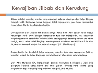 Kewajiban Jilbab dan Kerudung
Jilbab adalah pakaian wanita yang menutupi seluruh tubuhnya dari leher hingga
telapak kaki. Bentuknya harus longgar, tidak transparan, dan tidak membentuk
lekuk tubuh. Hal ini berdasarkan hadits:


Diriwayatkan dari Aisyah RH bahwasannya Asma binti Abu bakar telah masuk
keruangan Nabi SAW dengan berpakaian tipis dan transparan, lalu Rasulullah
berpaling seraya bersabda: 'Wahai Asma, sesungguhnya seorang wanita jika telah
baligh, maka tidak boleh baginya menampakkan tubuhnya kecuali kecuali ini dan
ini, seraya menunjuk wajah dan telapak tangan '(HR. Abu Dawud).


Dalam hadits itu, Rasulullah jelas melarang pakaian tipis dan transparan. Bahkan
pakaian seperti itu tidak dianggap menutupi aurat, alias sama saja telanjang.


Dari Abu Hurairah RA, mengatakan bahwa Rasulullah Bersabda : Ada dua
penghuni Neraka yang belum aku lihat (salah satunya) Para wanita yang
berpakaian tapi telanjang yang memikat hati pria. (HR. Muslim)
 