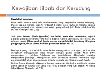 Kewajiban Jilbab dan Kerudung
Rasulullah bersabda:
Pada akhir umatku nanti ada wanita-wanita yang perpakaian namun telanjang.
Diatas kepala mereka seperti terdapat bongkol onta. Kutuklah mereka karena
sebenarnya mereka itu adalah kaum wanita yang terkutuk (HR. Thabrani dalam 'Al-
Mu'jam Asshaghir' hal. 232)

Jadi jelas bahwa jilbab (pakaian) tak boleh ketat dan transparan, seperti
pakaian-pakaian sekarang yang biasa dipakai wanita yaitu jeans, kaos ketat, dll.
Adapun model jilbab, apakah boleh terusan ataukah boleh terpotong di bagian
pinggangnya, maka ulama berbeda pendapat dalam hal ini.

Pendapat yang kuat adalah tidak boleh menggunakan potongan, jadi wanita
diwajibkan menggunakan baju terusan berupa gamis. sebab Allah SWT
mengatakan : 'yudniina 'alaihinna min jalabibihinna' (Hendaklah mereka
mengulurkan jilbabnya). Mengulurkan disini bermakna terusan, sementara baju
potongan tidak akan bisa memenuhi kriteria mengulurkan hingga seluruh tubuh.
Dalam Kamus Al-Munjid dikatakan bahwa makna Al-Jilbab dan Al-Jilibab adalah
gamis (pakaian kurung luar yang luas) atau pakaian yang luas (Tsaub Al-Wasi')
(Lihat Qomus Al-Munjid hal. 93)
 