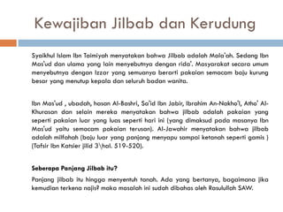 Kewajiban Jilbab dan Kerudung
Syaikhul Islam Ibn Taimiyah menyatakan bahwa Jilbab adalah Mala'ah. Sedang Ibn
Mas'ud dan ulama yang lain menyebutnya dengan rida'. Masyarakat secara umum
menyebutnya dengan Izzar yang semuanya berarti pakaian semacam baju kurung
besar yang menutup kepala dan seluruh badan wanita.


Ibn Mas'ud , ubadah, hasan Al-Bashri, Sa'id Ibn Jabir, Ibrahim An-Nakho'I, Atho' Al-
Khurasan dan selain mereka menyatakan bahwa jilbab adalah pakaian yang
seperti pakaian luar yang luas seperti hari ini (yang dimaksud pada masanya Ibn
Mas'ud yaitu semacam pakaian terusan). Al-Jawahir menyatakan bahwa jilbab
adalah milfahah (baju luar yang panjang menyapu sampai ketanah seperti gamis )
(Tafsir Ibn Katsier jilid 3hal. 519-520).


Seberapa Panjang Jilbab itu?
Panjang jilbab itu hingga menyentuh tanah. Ada yang bertanya, bagaimana jika
kemudian terkena najis? maka masalah ini sudah dibahas oleh Rasulullah SAW.
 