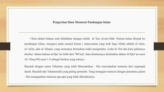 Pengertian Ilmu Menurut Pandangan Islam
• Ilmu dalam bahasa arab dilafatkan dengan istilah al-‘ilm, al-ma’rifah. Namun kalau dirujuk ke
pandangan Islam, mengacu pada asmaul husna ( nama-nama yang baik bagi Allah) adalah al-‘alim,
al-‘aliim, dan al-‘allaam, yang semuanya bermakna maha mengetahui. Lafat al-‘ilm dan kata jadiannya
disebut dalam bahasa al-Qur’an lebih dari 780 kali. Satu diantaranya disebutkan dalam Al-Qur’an surat
Al-‘Alaq (96) ayat 1-5 sebagai berikut yang artinya :
Bacalah dengan nama Tuhanmu yang telah Menciptakan . Dia menciptakan manusia dari segumpal
darah. Bacalah dan Tuhanmulah yang paling pemurah. Yang mengajar manusia dengan perantara qolam
. Dia mengajarkan manusia apa-apa yang tidak diketahuinya.
 