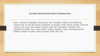 Kewajiban Menuntut Ilmu dalam Pandangan Islam
• Imam al-Ghazali berpendapat bahwasannya ilmu merupakan salah satu kewajiban bagi
manusia, baik itu laki-laki maupun perempuan, tua maupun muda, dewasa maupun anak-anak
menurut cara yang sesuai dengan keadaan, bakat dan kemampuan. Menuntut ilmu
merupakan kewajiban bagi setiap muslim maupun muslimah, tanpa membedakan gender.
Dalilnya terdapat di dalam Alquran maupun Hadis Nabi Saw .
 