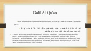 Dalil Al-Qu’an
•Allah menerangkan Anjuran untuk menuntut Ilmu di dalam Al – Qur’an surat Al – Mujadalah
ayat 11:
• ُ‫هَّلل‬‫ٱ‬ ِ
‫ع‬َ
‫ف‬ْ
‫ر‬َ
‫ي‬ ‫و‬ُ
‫ز‬ُ
‫ٱنش‬َ
‫ف‬ ‫و‬ُ
‫ز‬ُ
‫ٱنش‬ َ
‫ِيل‬
‫ق‬ ‫ا‬َ
‫ذ‬ِ‫إ‬َ
‫و‬ ْ
‫م‬ُ
‫ك‬َ‫ل‬ ُ‫هَّلل‬‫ٱ‬ ِ
‫ح‬َ
‫س‬ْ‫ف‬َ
‫ي‬ ‫و‬ُ
‫ح‬َ
‫س‬ْ
‫ف‬‫ٱ‬َ
‫ف‬ ِ
‫ِس‬‫ل‬ َ
‫م‬ْ‫ٱل‬ ‫ِى‬
‫ف‬ ‫و‬ُ
‫ح‬َّ
‫س‬َ
‫ف‬َ
‫ت‬ ْ
‫م‬ُ
‫ك‬َ‫ل‬ َ
‫ِيل‬
‫ق‬ ‫ا‬َ
‫ذ‬ِ‫إ‬ ُ
‫ن‬َ
‫م‬‫ا‬َ
‫ء‬ َ
‫ِين‬
‫ذ‬َّ‫ٱل‬ ‫ا‬َ
‫ه‬ُّ
‫ي‬َ‫أ‬
۟
‫ا‬
۟
‫ا‬ ۖ
۟
‫ا‬ َٰ‫ج‬
۟
‫ا‬
۟
‫ا‬ٓ‫و‬
َٰٓ‫ي‬
َ
‫ن‬‫و‬ُ‫ل‬َ
‫م‬ْ
‫ع‬َ
‫ت‬ ‫ا‬َ
‫م‬ِ
‫ب‬ ُ‫هَّلل‬‫ٱ‬َ
‫و‬ ٍ
‫ت‬ َ
‫ر‬َ
‫د‬ َ
‫م‬ْ‫ِل‬
‫ع‬ْ‫ٱل‬ ‫و‬ُ
‫ت‬‫و‬ُ‫أ‬ َ
‫ِين‬
‫ذ‬َّ‫ٱل‬َ
‫و‬ ْ
‫م‬ُ
‫ك‬‫ِن‬
‫م‬ ‫و‬ُ
‫ن‬َ
‫م‬‫ا‬َ
‫ء‬ َ
‫ِين‬
‫ذ‬َّ‫ٱل‬
ۚ َٰ‫ج‬
۟
‫ا‬
۟
‫ا‬
ٌ
‫ير‬ِ
‫ب‬َ
‫خ‬
• Artinya: “Hai orang-orang beriman apabila dikatakan kepadamu: “Berlapang-lapanglah dalam
majlis”, maka lapangkanlah niscaya Allah akan memberi kelapangan untukmu. Dan apabila
dikatakan: “Berdirilah kamu”, maka berdirilah, niscaya Allah akan meninggikan orang-orang yang
beriman di antaramu dan orang-orang yang diberi ilmu pengetahuan beberapa derajat. Dan Allah
Maha Mengetahui apa yang kamu kerjakan.”
 