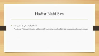 Hadist Nabi Saw
• ٍ
‫ة‬َ
‫م‬ِ‫ل‬ ْ
‫س‬ُ
‫م‬َ
‫و‬ ٍ
‫ِم‬‫ل‬ ْ
‫س‬ُ
‫م‬ ِّ
‫ل‬ُ
‫ك‬ ‫ى‬َ‫ل‬َ
‫ع‬ ٌ
‫ة‬ َ
‫ض‬ْ‫ي‬ِ
‫ر‬َ
‫ف‬ ِ
‫م‬ْ‫ِل‬
‫ع‬ْ‫ال‬ ُ
‫ب‬َ‫ل‬ َ
‫ط‬
Artinya: “Mencari ilmu itu adalah wajib bagi setiap muslim laki-laki maupun muslim perempuan
”.
 
